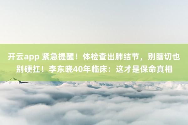 开云app 紧急提醒!体检查出肺结节,别瞎切也别硬扛!李东晓40年临床:这才是保命真相