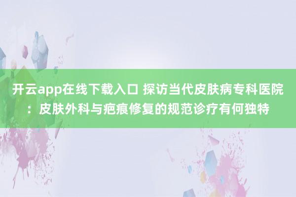 开云app在线下载入口 探访当代皮肤病专科医院：皮肤外科与疤痕修复的规范诊疗有何独特