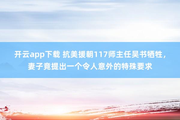 开云app下载 抗美援朝117师主任吴书牺牲,妻子竟提出一个令人意外的特殊要求