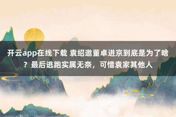 开云app在线下载 袁绍邀董卓进京到底是为了啥？最后逃跑实属无奈，可惜袁家其他人