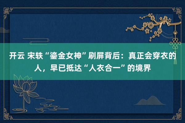 开云 宋轶“鎏金女神”刷屏背后：真正会穿衣的人，早已抵达“人衣合一”的境界