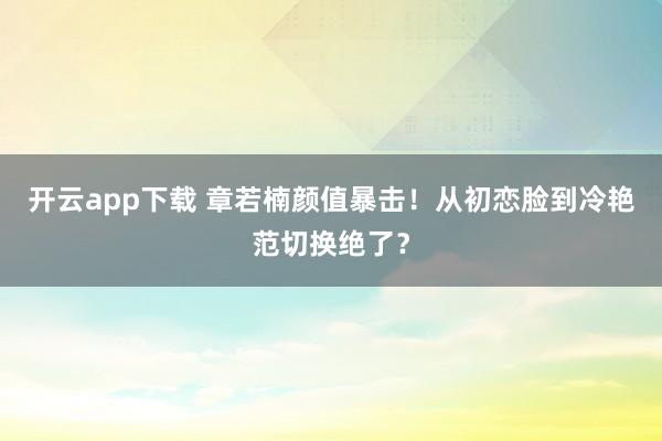 开云app下载 章若楠颜值暴击！从初恋脸到冷艳范切换绝了？
