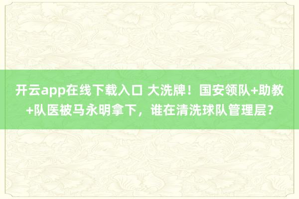 开云app在线下载入口 大洗牌！国安领队+助教+队医被马永明拿下，谁在清洗球队管理层？