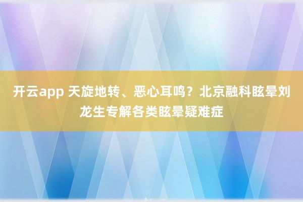 开云app 天旋地转、恶心耳鸣？北京融科眩晕刘龙生专解各类眩晕疑难症