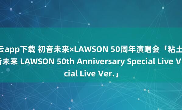 开云app下载 初音未来×LAWSON 50周年演唱会「粘土人 初音未来 LAWSON 50th Anniversary Special Live Ver.」