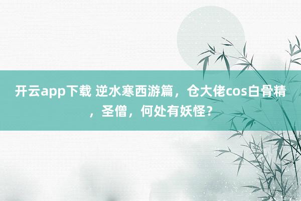 开云app下载 逆水寒西游篇，仓大佬cos白骨精，<a href=