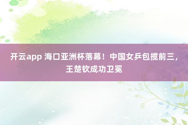 开云app 海口亚洲杯落幕！中国女乒包揽前三，王楚钦成功卫冕