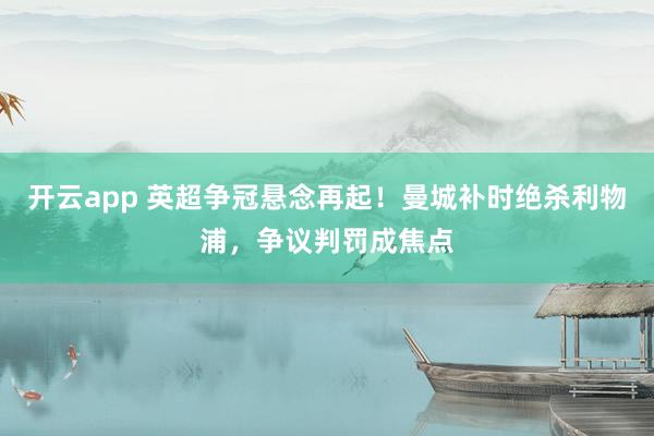 开云app 英超争冠悬念再起！曼城补时绝杀利物浦，争议判罚成焦点