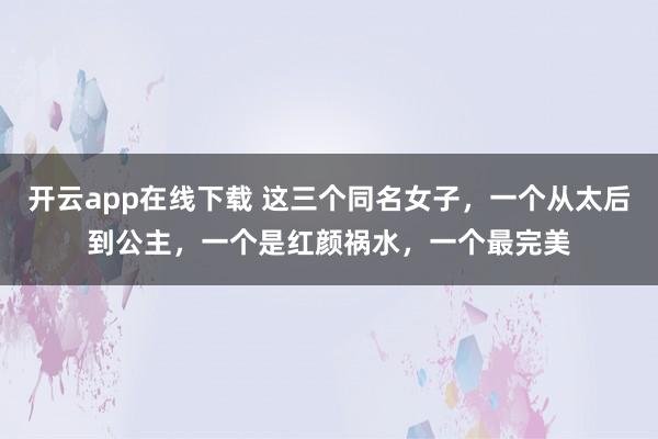 开云app在线下载 这三个同名女子，一个从太后到公主，一个是红颜祸水，一个最完美