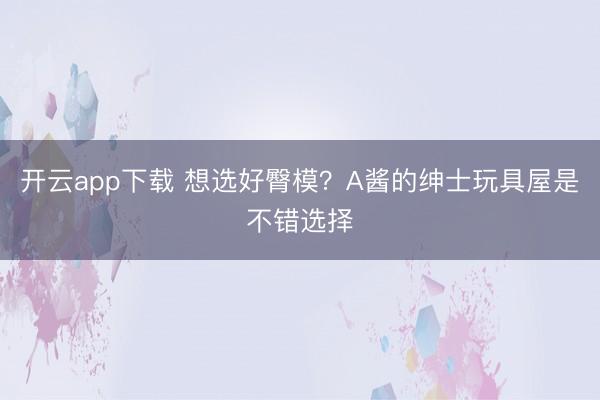 开云app下载 想选好臀模？A酱的绅士玩具屋是不错选择
