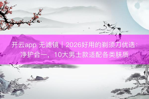 开云app 无滤镜｜2026好用的剃须刀优选：净护合一，10大男士款适配各类肤质