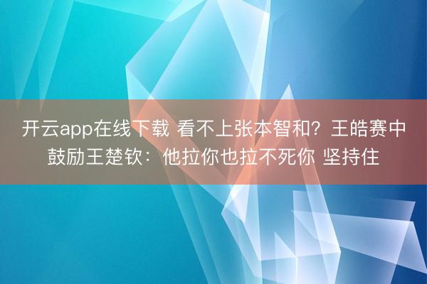 开云app在线下载 看不上张本智和？王皓赛中鼓励王楚钦：他拉你也拉不死你 坚持住