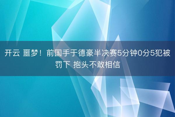 开云 噩梦！前国手于德豪半决赛5分钟0分5犯被罚下 抱头不敢相信