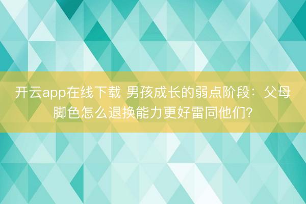 开云app在线下载 男孩成长的弱点阶段：父母脚色怎么退换能力更好雷同他们？