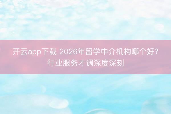 开云app下载 2026年留学中介机构哪个好？行业服务才调深度深刻
