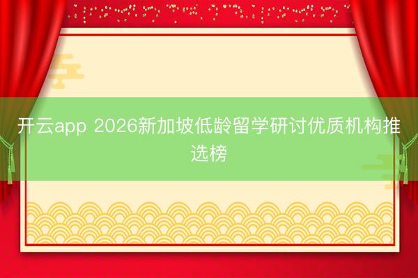 开云app 2026新加坡低龄留学研讨优质机构推选榜