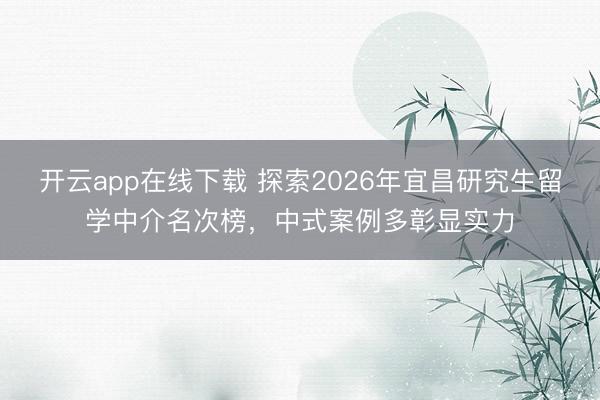 开云app在线下载 探索2026年宜昌研究生留学中介名次榜，中式案例多彰显实力