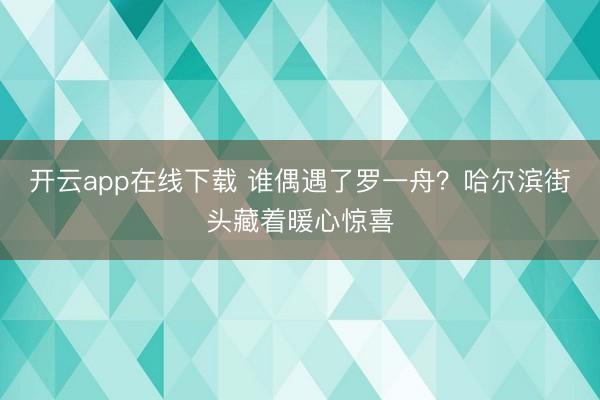 开云app在线下载 谁偶遇了罗一舟？哈尔滨街头藏着暖心惊喜