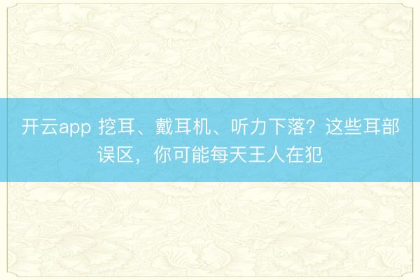 开云app 挖耳、戴耳机、听力下落?这些耳部误区,你可能每天王人在犯