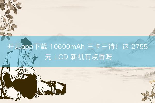 开云app下载 10600mAh 三卡三待！这 2755 元 LCD 新机有点香呀
