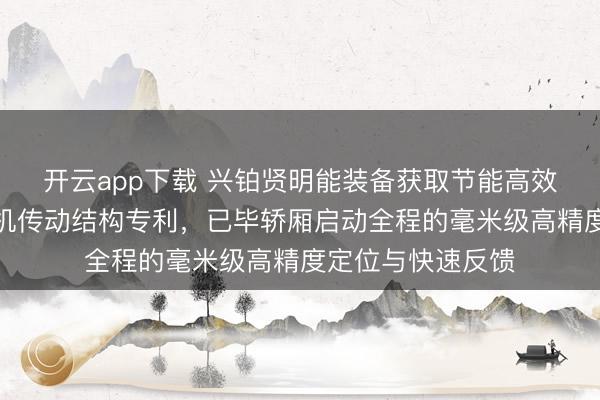开云app下载 兴铂贤明能装备获取节能高效型齿轮齿条进步机传动结构专利，已毕轿厢启动全程的毫米级高精度定位与快速反馈