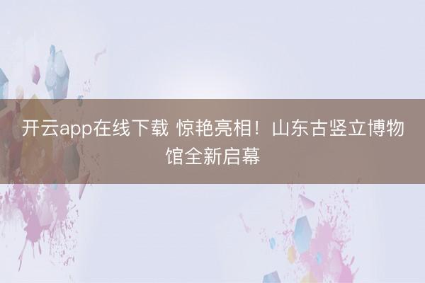 开云app在线下载 惊艳亮相！山东古竖立博物馆全新启幕