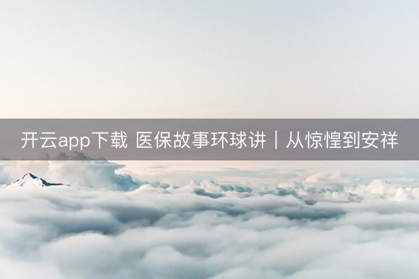 开云app下载 医保故事环球讲｜从惊惶到安祥