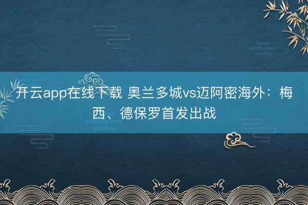 开云app在线下载 奥兰多城vs迈阿密海外：梅西、德保罗首发出战
