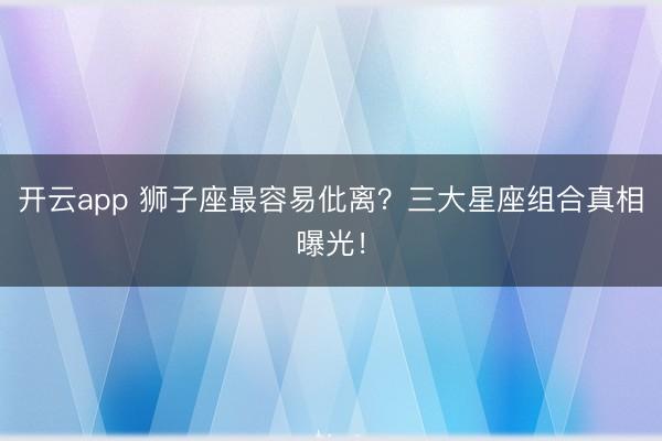 开云app 狮子座最容易仳离？三大星座组合真相曝光！