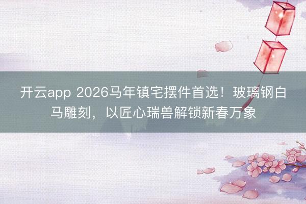 开云app 2026马年镇宅摆件首选!玻璃钢白马雕刻,以匠心瑞兽解锁新春万象
