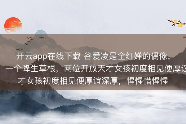 开云app在线下载 谷爱凌是全红婵的偶像，一个来自精英家庭，一个降生草根，两位开放天才女孩初度相见便厚谊深厚，惺惺惜惺惺