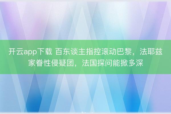 开云app下载 百东谈主指控滚动巴黎,法耶兹家眷性侵疑团,法国探问能掀多深
