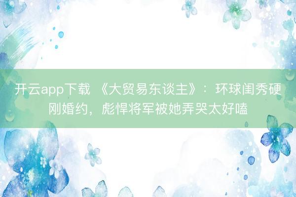 开云app下载 《大贸易东谈主》：环球闺秀硬刚婚约，彪悍将军被她弄哭太好嗑