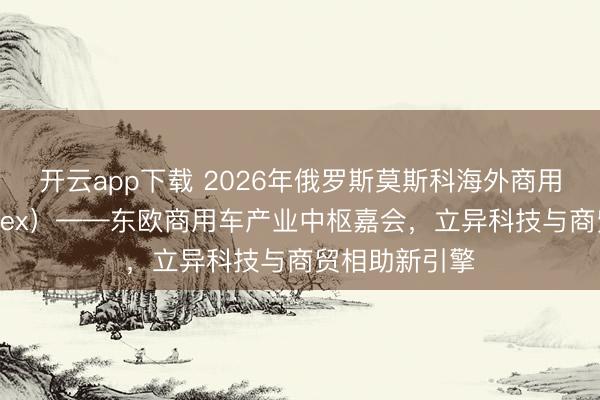 开云app下载 2026年俄罗斯莫斯科海外商用车展（COMvex）——东欧商用车产业中枢嘉会，立异科技与商贸相助新引擎