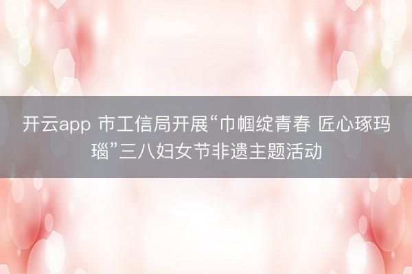 开云app 市工信局开展“巾帼绽青春 匠心琢玛瑙”三八妇女节非遗主题活动