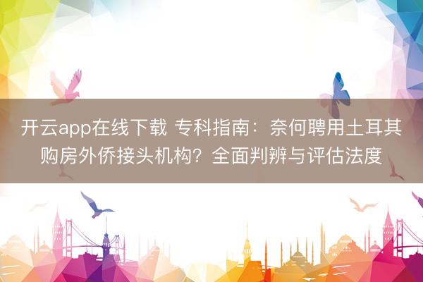 开云app在线下载 专科指南：奈何聘用土耳其购房外侨接头机构？全面判辨与评估法度