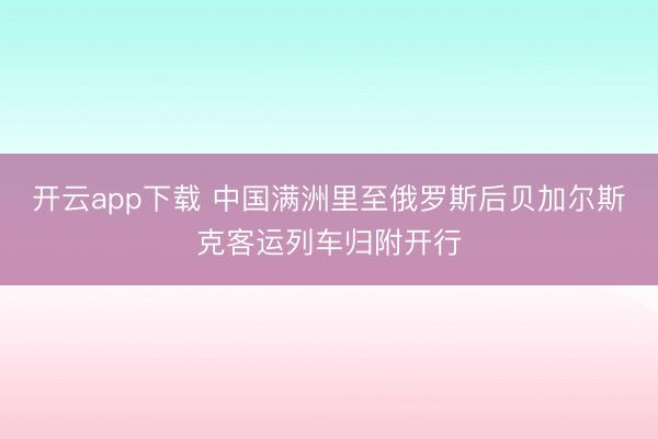 开云app下载 中国满洲里至俄罗斯后贝加尔斯克客运列车归附开行