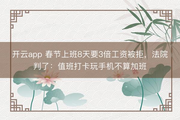 开云app 春节上班8天要3倍工资被拒,法院判了:值班打卡玩手机不算加班